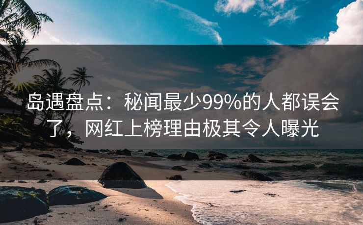 岛遇盘点：秘闻最少99%的人都误会了，网红上榜理由极其令人曝光